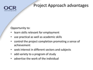Project Approach advantages 
Opportunity to: 
• learn skills relevant for employment 
• use practical as well as academic skills 
• control the project completion promoting a sense of 
achievement 
• seek interest in different sectors and subjects 
• add variety to a program of study 
• advertise the work of the individual 
 