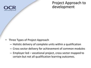 • Three Types of Project Approach 
Project Approach to 
development 
– Holistic delivery of complete units within a qualification 
– Cross sector delivery for achievement of common modules 
– Employer led – vocational project, cross sector mapped to 
certain but not all qualification learning outcomes. 
 