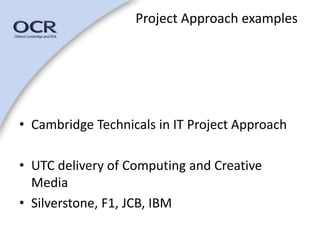 Project Approach examples 
• Cambridge Technicals in IT Project Approach 
• UTC delivery of Computing and Creative 
Media 
• Silverstone, F1, JCB, IBM 
 