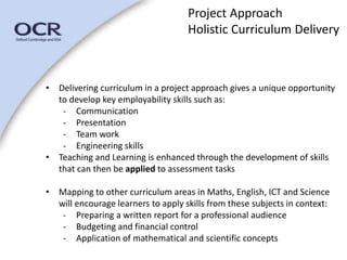 Project Approach 
Holistic Curriculum Delivery 
• Delivering curriculum in a project approach gives a unique opportunity 
to develop key employability skills such as: 
- Communication 
- Presentation 
- Team work 
- Engineering skills 
• Teaching and Learning is enhanced through the development of skills 
that can then be applied to assessment tasks 
• Mapping to other curriculum areas in Maths, English, ICT and Science 
will encourage learners to apply skills from these subjects in context: 
- Preparing a written report for a professional audience 
- Budgeting and financial control 
- Application of mathematical and scientific concepts 
 