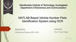 MATLAB Based Vehicle Number Plate
Identification System using OCR
Submitted by
Ghanshyam Dusane (BE-A 46)
Guided by
Prof. Neeta Pingle
Marathwada Institute of Technology, Aurangabad
Department of Electronics and Communication
12/4/2015 7:53:54
PM
1
 