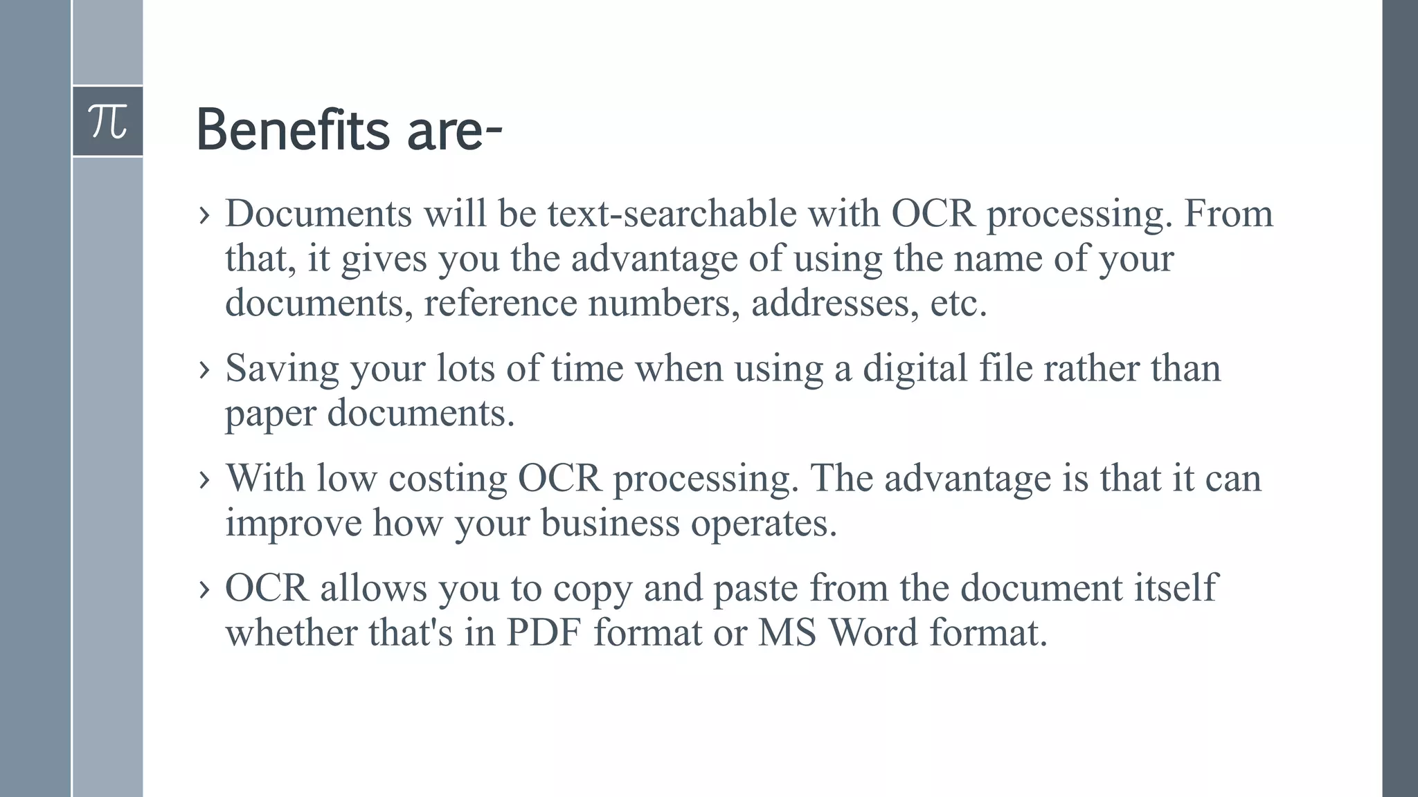 Benefits are-
› Documents will be text-searchable with OCR processing. From
that, it gives you the advantage of using the name of your
documents, reference numbers, addresses, etc.
› Saving your lots of time when using a digital file rather than
paper documents.
› With low costing OCR processing. The advantage is that it can
improve how your business operates.
› OCR allows you to copy and paste from the document itself
whether that's in PDF format or MS Word format.
 