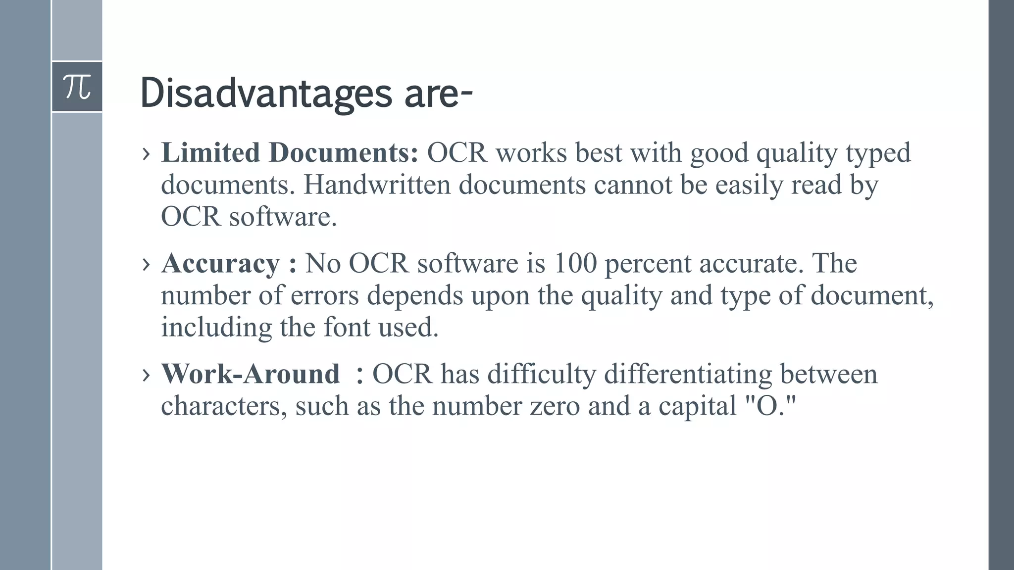 Disadvantages are-
› Limited Documents: OCR works best with good quality typed
documents. Handwritten documents cannot be easily read by
OCR software.
› Accuracy : No OCR software is 100 percent accurate. The
number of errors depends upon the quality and type of document,
including the font used.
› Work-Around : OCR has difficulty differentiating between
characters, such as the number zero and a capital "O."
 