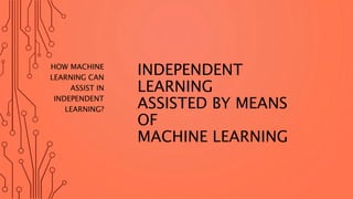 INDEPENDENT
LEARNING
ASSISTED BY MEANS
OF
MACHINE LEARNING
HOW MACHINE
LEARNING CAN
ASSIST IN
INDEPENDENT
LEARNING?
 