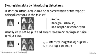 Andrew Ng
Synthesizing data by introducing distortions
Distortion introduced should be representation of the type of
noise/distortions in the test set.
Audio:
Background noise,
bad cellphone connection
Usually does not help to add purely random/meaningless noise
to your data.
intensity (brightness) of pixel
random noise
[Adam Coates and Tao Wang]
 