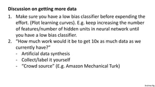 Andrew Ng
Discussion on getting more data
1. Make sure you have a low bias classifier before expending the
effort. (Plot learning curves). E.g. keep increasing the number
of features/number of hidden units in neural network until
you have a low bias classifier.
2. “How much work would it be to get 10x as much data as we
currently have?”
- Artificial data synthesis
- Collect/label it yourself
- “Crowd source” (E.g. Amazon Mechanical Turk)
 