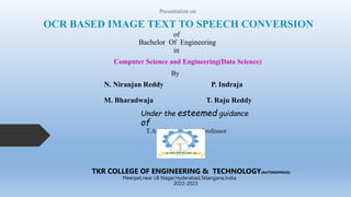 OCR BASED IMAGE TEXT TO SPEECH CONVERSION
Presentation on
of
Bachelor Of Engineering
in
Computer Science and Engineering(Data Science)
By
N. Niranjan Reddy P. Indraja
M. Bharadwaja T. Raju Reddy
Under the esteemed guidance
of
T.Anusha , Assistant Professor
TKR COLLEGE OF ENGINEERING & TECHNOLOGY(AUTONOMOUS)
Meerpet,near LB Nagar,Hyderabad,Telangana,India
2022-2023
 