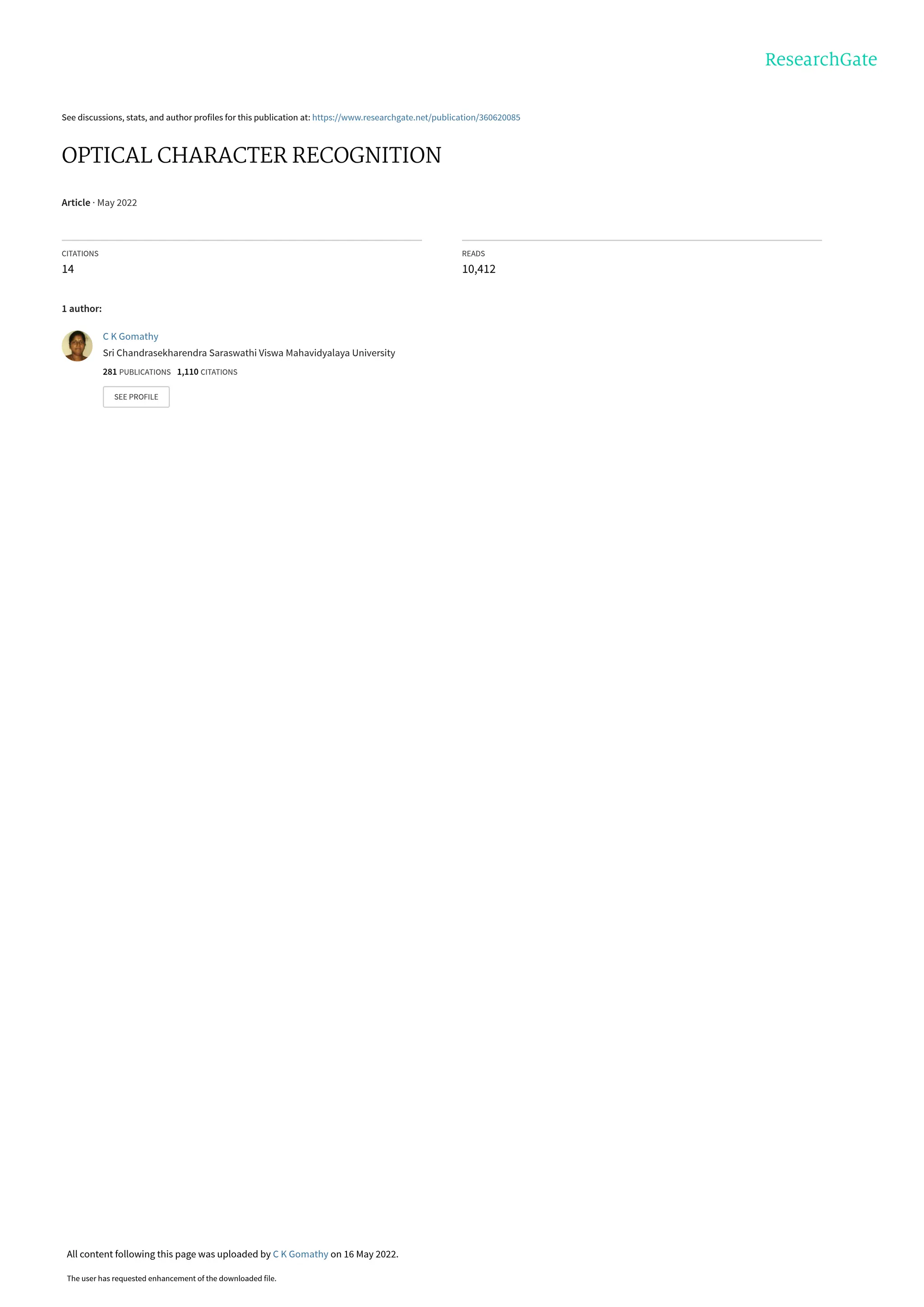 See discussions, stats, and author profiles for this publication at: https://www.researchgate.net/publication/360620085
OPTICAL CHARACTER RECOGNITION
Article · May 2022
CITATIONS
14
READS
10,412
1 author:
C K Gomathy
Sri Chandrasekharendra Saraswathi Viswa Mahavidyalaya University
281 PUBLICATIONS 1,110 CITATIONS
SEE PROFILE
All content following this page was uploaded by C K Gomathy on 16 May 2022.
The user has requested enhancement of the downloaded file.
 