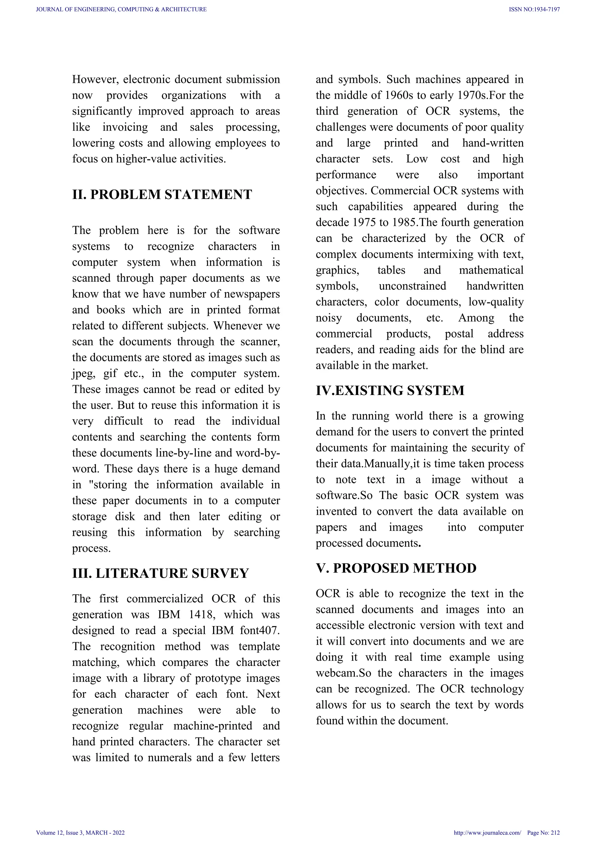 However, electronic document submission
now provides organizations with a
significantly improved approach to areas
like invoicing and sales processing,
lowering costs and allowing employees to
focus on higher-value activities.
II. PROBLEM STATEMENT
The problem here is for the software
systems to recognize characters in
computer system when information is
scanned through paper documents as we
know that we have number of newspapers
and books which are in printed format
related to different subjects. Whenever we
scan the documents through the scanner,
the documents are stored as images such as
jpeg, gif etc., in the computer system.
These images cannot be read or edited by
the user. But to reuse this information it is
very difficult to read the individual
contents and searching the contents form
these documents line-by-line and word-by-
word. These days there is a huge demand
in "storing the information available in
these paper documents in to a computer
storage disk and then later editing or
reusing this information by searching
process.
III. LITERATURE SURVEY
The first commercialized OCR of this
generation was IBM 1418, which was
designed to read a special IBM font407.
The recognition method was template
matching, which compares the character
image with a library of prototype images
for each character of each font. Next
generation machines were able to
recognize regular machine-printed and
hand printed characters. The character set
was limited to numerals and a few letters
and symbols. Such machines appeared in
the middle of 1960s to early 1970s.For the
third generation of OCR systems, the
challenges were documents of poor quality
and large printed and hand-written
character sets. Low cost and high
performance were also important
objectives. Commercial OCR systems with
such capabilities appeared during the
decade 1975 to 1985.The fourth generation
can be characterized by the OCR of
complex documents intermixing with text,
graphics, tables and mathematical
symbols, unconstrained handwritten
characters, color documents, low-quality
noisy documents, etc. Among the
commercial products, postal address
readers, and reading aids for the blind are
available in the market.
IV.EXISTING SYSTEM
In the running world there is a growing
demand for the users to convert the printed
documents for maintaining the security of
their data.Manually,it is time taken process
to note text in a image without a
software.So The basic OCR system was
invented to convert the data available on
papers and images into computer
processed documents.
V. PROPOSED METHOD
OCR is able to recognize the text in the
scanned documents and images into an
accessible electronic version with text and
it will convert into documents and we are
doing it with real time example using
webcam.So the characters in the images
can be recognized. The OCR technology
allows for us to search the text by words
found within the document.
JOURNAL OF ENGINEERING, COMPUTING & ARCHITECTURE
Volume 12, Issue 3, MARCH - 2022
ISSN NO:1934-7197
http://www.journaleca.com/ Page No: 212
 