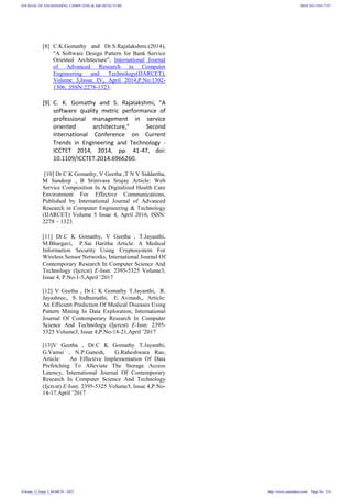 [8] C.K.Gomathy and Dr.S.Rajalakshmi.(2014),
"A Software Design Pattern for Bank Service
Oriented Architecture", International Journal
of Advanced Research in Computer
Engineering and Technology(IJARCET),
Volume 3,Issue IV, April 2014,P.No:1302-
1306, ,ISSN:2278-1323.
[9] C. K. Gomathy and S. Rajalakshmi, "A
software quality metric performance of
professional management in service
oriented architecture," Second
International Conference on Current
Trends in Engineering and Technology -
ICCTET 2014, 2014, pp. 41-47, doi:
10.1109/ICCTET.2014.6966260.
[10] Dr.C K Gomathy, V Geetha ,T N V Siddartha,
M Sandeep , B Srinivasa Srujay Article: Web
Service Composition In A Digitalized Health Care
Environment For Effective Communications,
Published by International Journal of Advanced
Research in Computer Engineering & Technology
(IJARCET) Volume 5 Issue 4, April 2016, ISSN:
2278 – 1323.
[11] Dr.C K Gomathy, V Geetha , T.Jayanthi,
M.Bhargavi, P.Sai Haritha Article: A Medical
Information Security Using Cryptosystem For
Wireless Sensor Networks, International Journal Of
Contemporary Research In Computer Science And
Technology (Ijcrcst) E-Issn: 2395-5325 Volume3,
Issue 4, P.No-1-5,April ’2017
[12] V Geetha , Dr.C K Gomathy T.Jayanthi, R.
Jayashree,, S. Indhumathi, E. Avinash,, Article:
An Efficient Prediction Of Medical Diseases Using
Pattern Mining In Data Exploration, International
Journal Of Contemporary Research In Computer
Science And Technology (Ijcrcst) E-Issn: 2395-
5325 Volume3, Issue 4,P.No-18-21,April ’2017
[13]V Geetha , Dr.C K Gomathy T.Jayanthi,
G.Vamsi , N.P.Ganesh, G.Raheshwara Rao,
Article: An Effective Implementation Of Data
Prefetching To Alleviate The Storage Access
Latency, International Journal Of Contemporary
Research In Computer Science And Technology
(Ijcrcst) E-Issn: 2395-5325 Volume3, Issue 4,P.No-
14-17.April ’2017
JOURNAL OF ENGINEERING, COMPUTING & ARCHITECTURE
Volume 12, Issue 3, MARCH - 2022
ISSN NO:1934-7197
http://www.journaleca.com/ Page No: 214
View publication stats
 