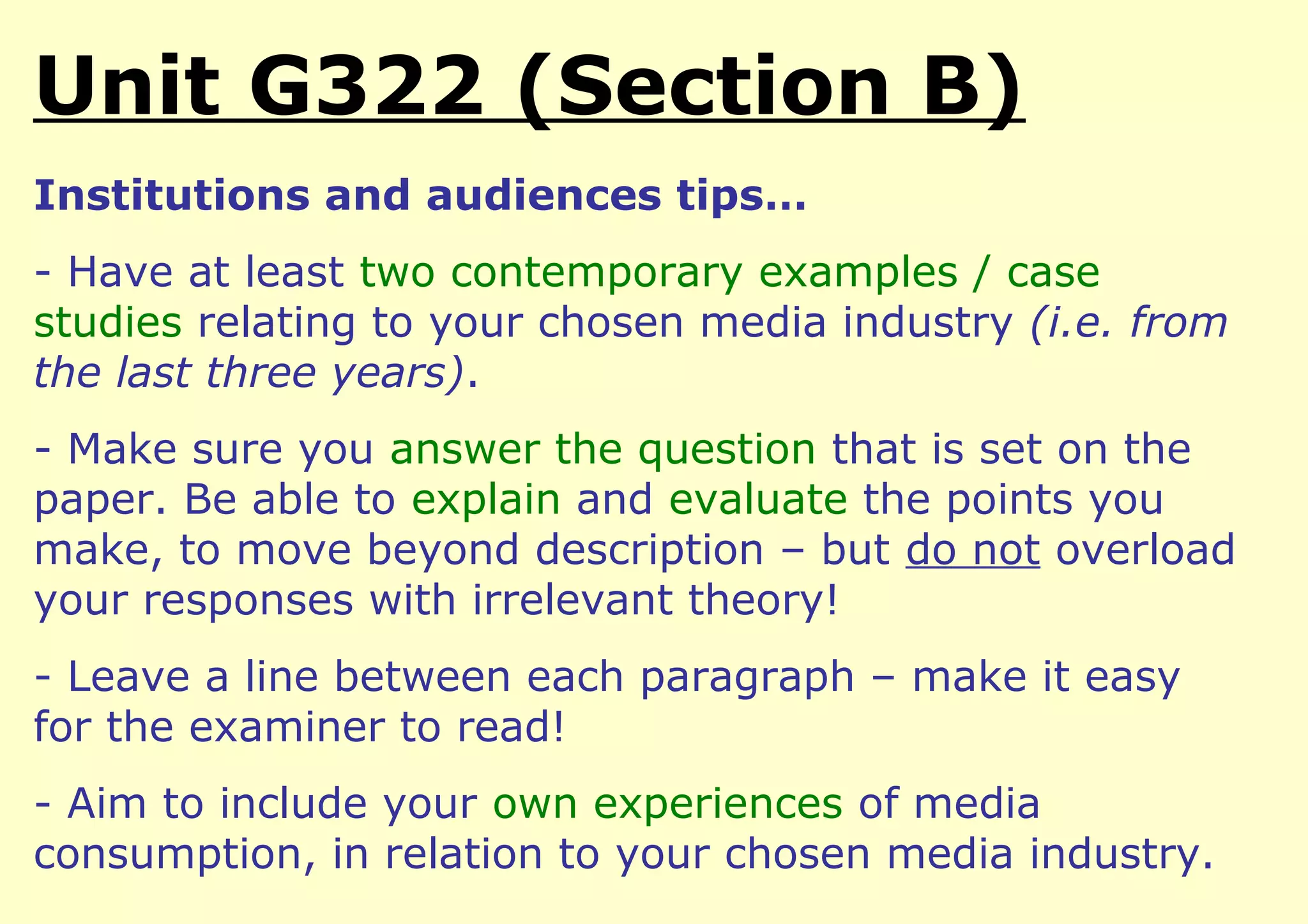 Unit G322 (Section B)
Institutions and audiences tips…
- Have at least two contemporary examples / case
studies relating to your chosen media industry (i.e. from
the last three years).
- Make sure you answer the question that is set on the
paper. Be able to explain and evaluate the points you
make, to move beyond description – but do not overload
your responses with irrelevant theory!
- Leave a line between each paragraph – make it easy
for the examiner to read!
- Aim to include your own experiences of media
consumption, in relation to your chosen media industry.
 