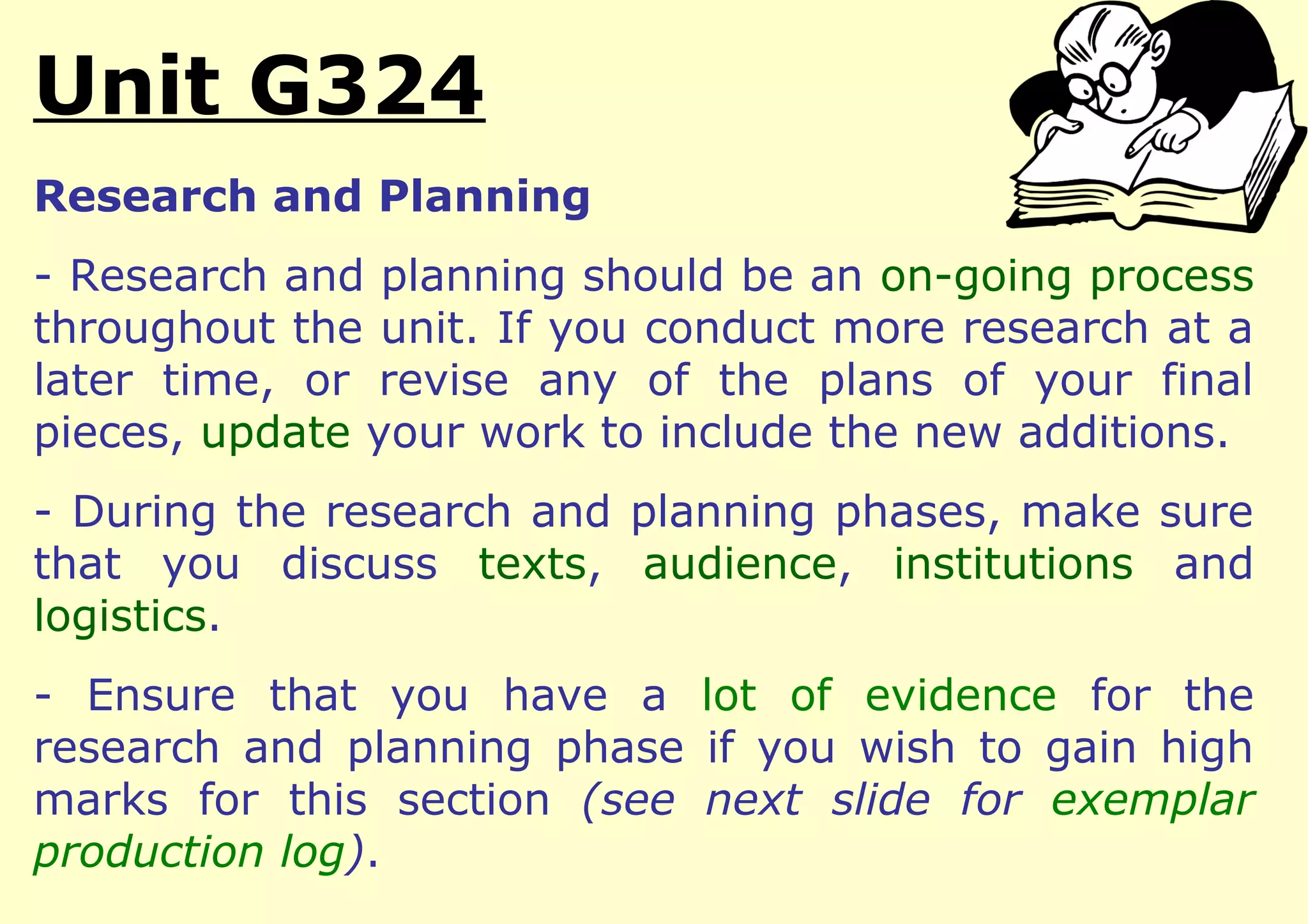Unit G324
Research and Planning
- Research and planning should be an on-going process
throughout the unit. If you conduct more research at a
later time, or revise any of the plans of your final
pieces, update your work to include the new additions.
- During the research and planning phases, make sure
that you discuss texts, audience, institutions and
logistics.
- Ensure that you have a lot of evidence for the
research and planning phase if you wish to gain high
marks for this section (see next slide for exemplar
production log).
 