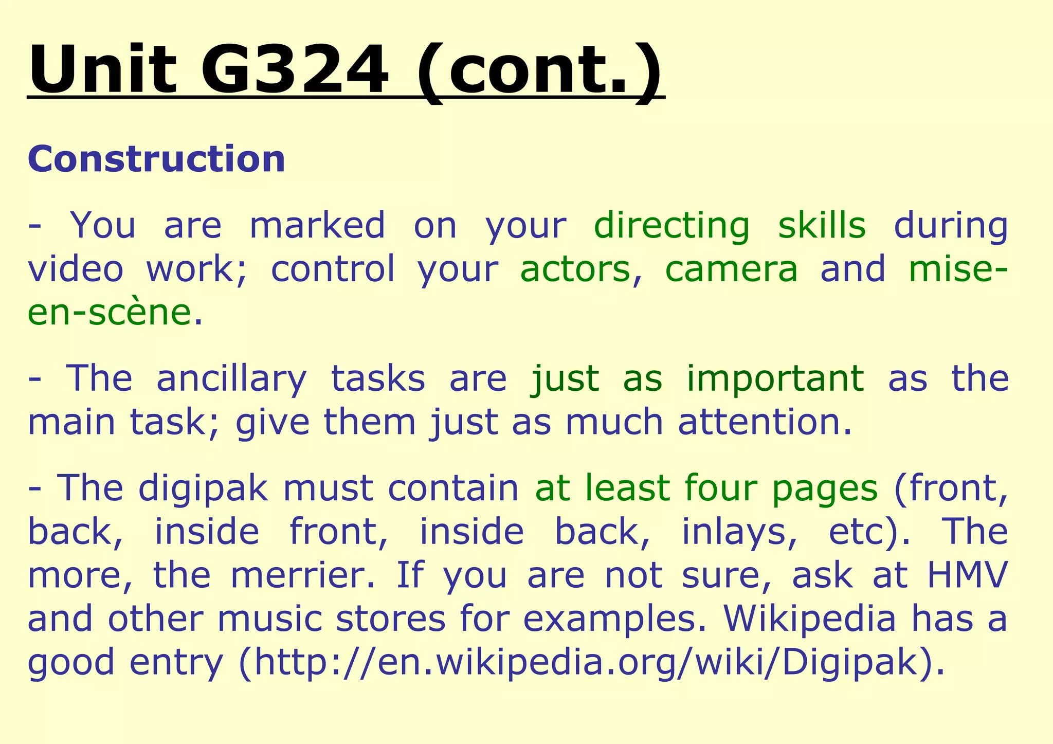 Unit G324 (cont.)
Construction
- You are marked on your directing skills during
video work; control your actors, camera and mise-
en-scène.
- The ancillary tasks are just as important as the
main task; give them just as much attention.
- The digipak must contain at least four pages (front,
back, inside front, inside back, inlays, etc). The
more, the merrier. If you are not sure, ask at HMV
and other music stores for examples. Wikipedia has a
good entry (http://en.wikipedia.org/wiki/Digipak).
 