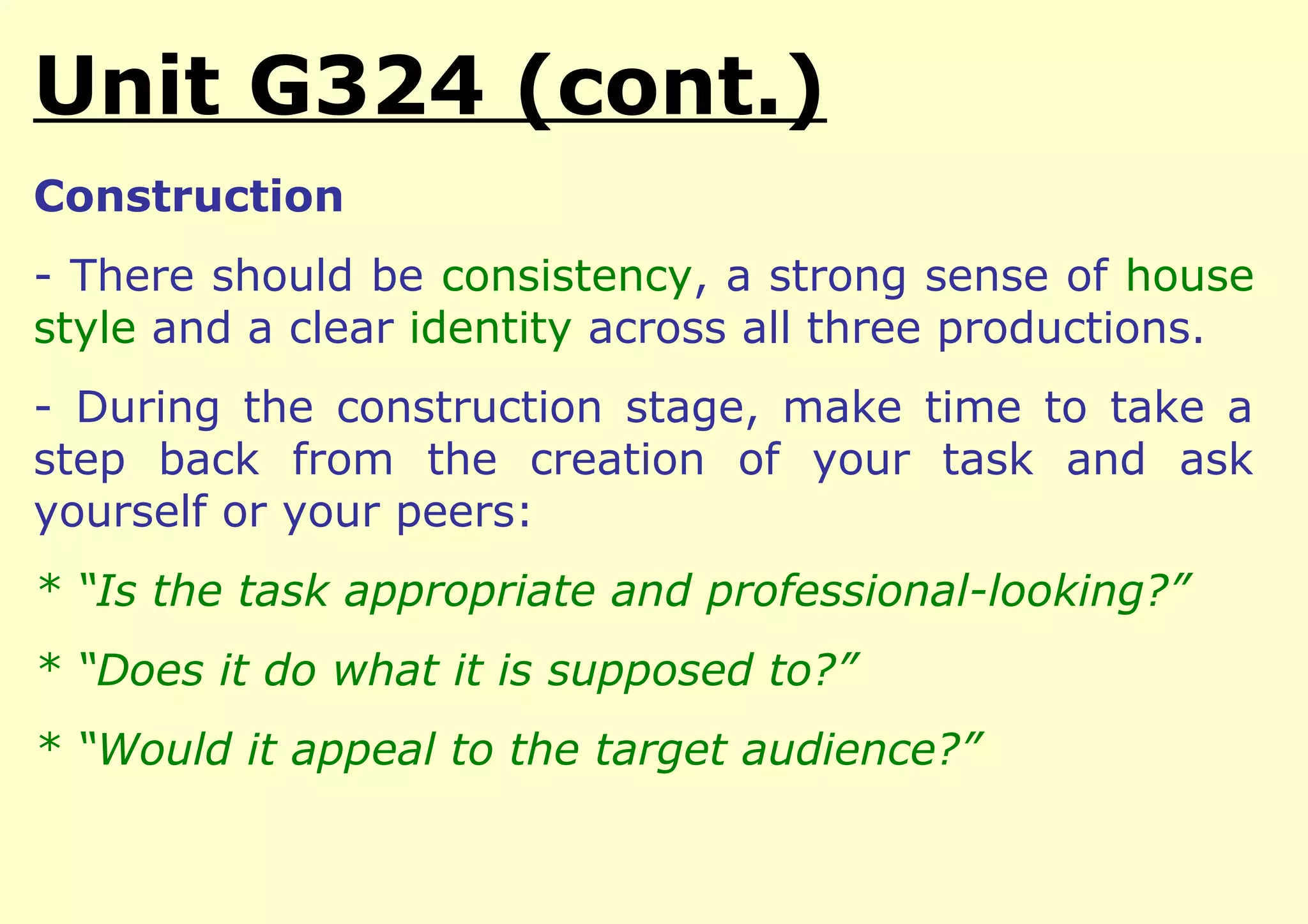 Unit G324 (cont.)
Construction
- There should be consistency, a strong sense of house
style and a clear identity across all three productions.
- During the construction stage, make time to take a
step back from the creation of your task and ask
yourself or your peers:
* “Is the task appropriate and professional-looking?”
* “Does it do what it is supposed to?”
* “Would it appeal to the target audience?”
 
