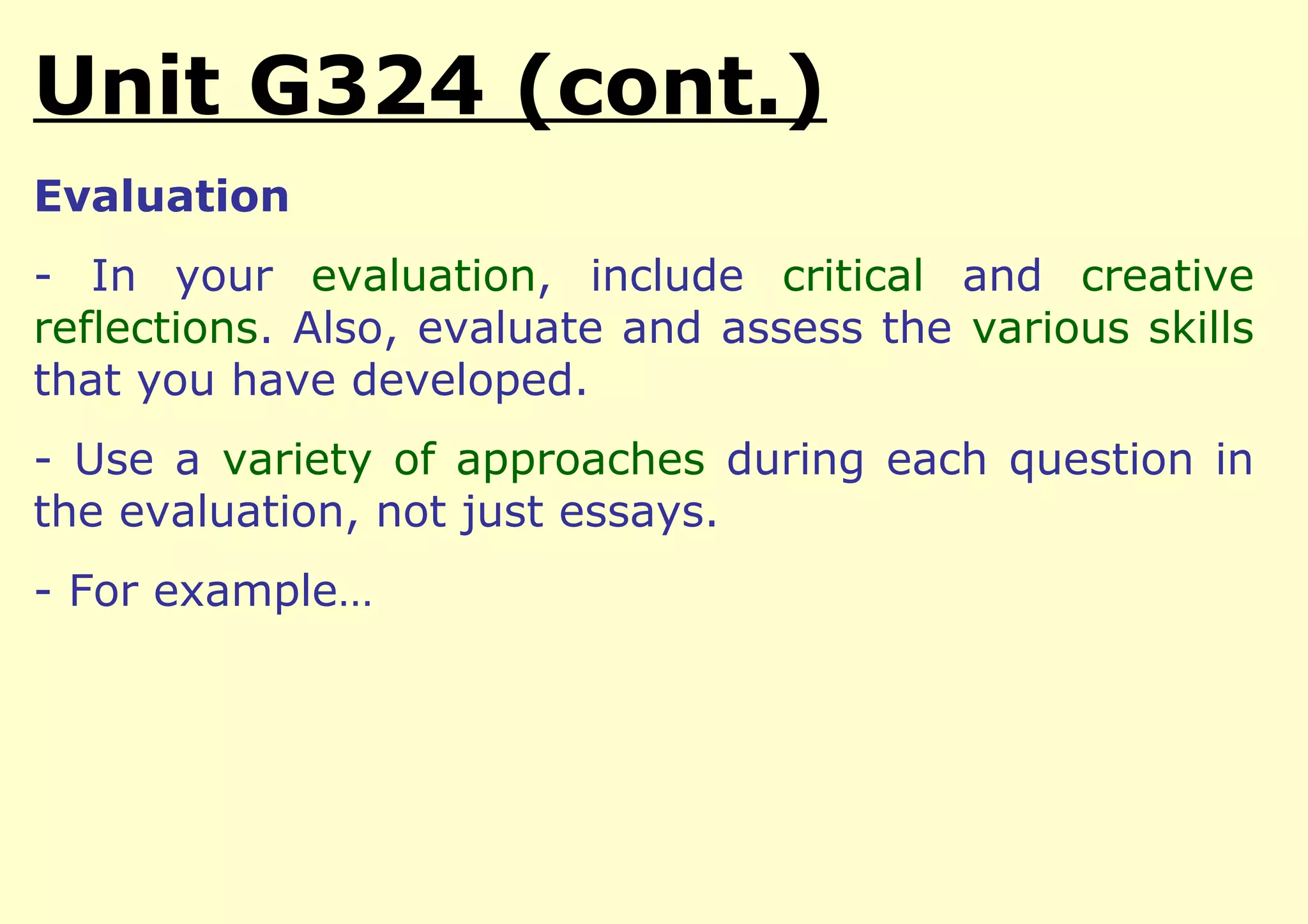 Unit G324 (cont.)
Evaluation
- In your evaluation, include critical and creative
reflections. Also, evaluate and assess the various skills
that you have developed.
- Use a variety of approaches during each question in
the evaluation, not just essays.
- For example…
 