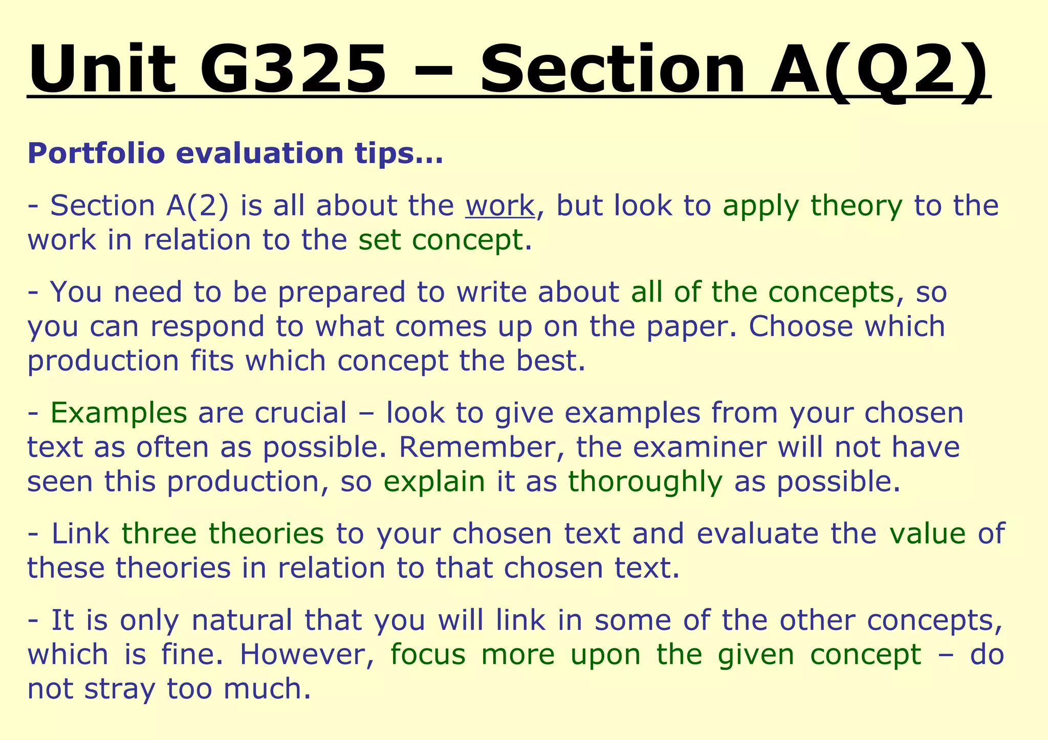 Unit G325 – Section A(Q2)
Portfolio evaluation tips…
- Section A(2) is all about the work, but look to apply theory to the
work in relation to the set concept.
- You need to be prepared to write about all of the concepts, so
you can respond to what comes up on the paper. Choose which
production fits which concept the best.
- Examples are crucial – look to give examples from your chosen
text as often as possible. Remember, the examiner will not have
seen this production, so explain it as thoroughly as possible.
- Link three theories to your chosen text and evaluate the value of
these theories in relation to that chosen text.
- It is only natural that you will link in some of the other concepts,
which is fine. However, focus more upon the given concept – do
not stray too much.
 