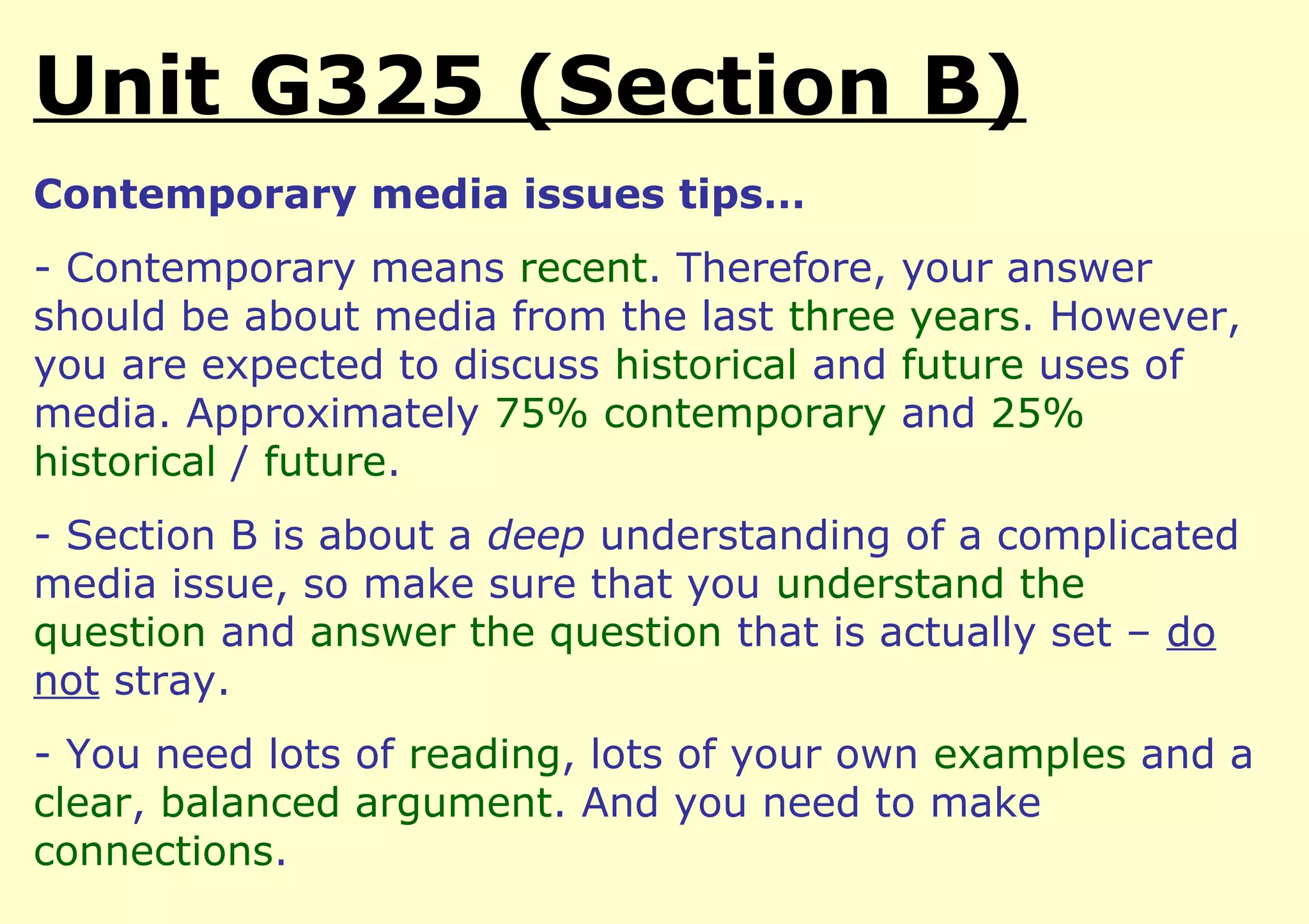 Unit G325 (Section B)
Contemporary media issues tips…
- Contemporary means recent. Therefore, your answer
should be about media from the last three years. However,
you are expected to discuss historical and future uses of
media. Approximately 75% contemporary and 25%
historical / future.
- Section B is about a deep understanding of a complicated
media issue, so make sure that you understand the
question and answer the question that is actually set – do
not stray.
- You need lots of reading, lots of your own examples and a
clear, balanced argument. And you need to make
connections.
 
