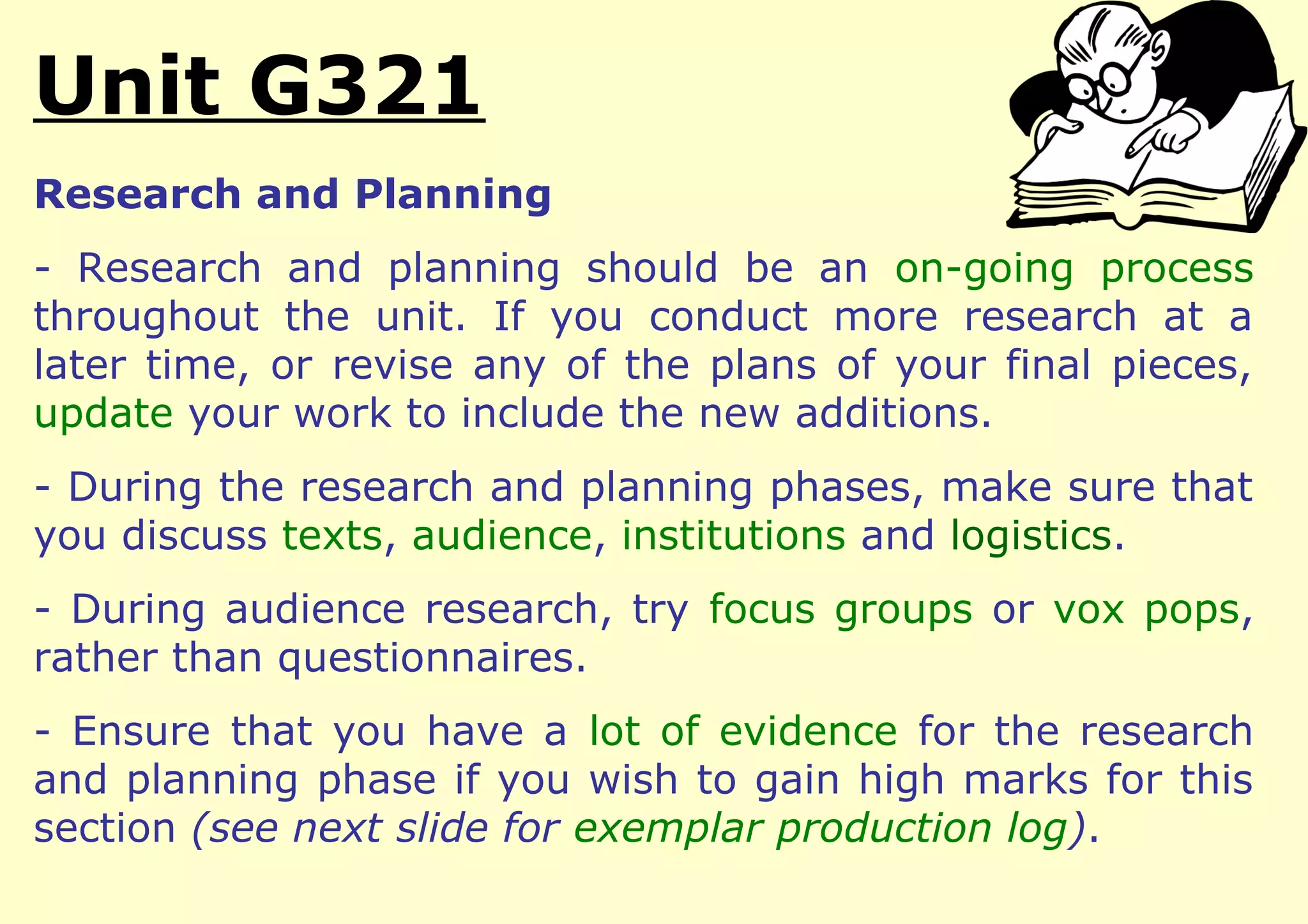 Unit G321
Research and Planning
- Research and planning should be an on-going process
throughout the unit. If you conduct more research at a
later time, or revise any of the plans of your final pieces,
update your work to include the new additions.
- During the research and planning phases, make sure that
you discuss texts, audience, institutions and logistics.
- During audience research, try focus groups or vox pops,
rather than questionnaires.
- Ensure that you have a lot of evidence for the research
and planning phase if you wish to gain high marks for this
section (see next slide for exemplar production log).
 