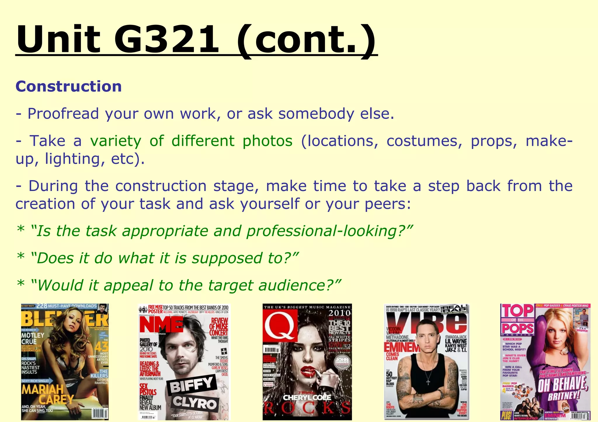 Unit G321 (cont.)
Construction
- Proofread your own work, or ask somebody else.
- Take a variety of different photos (locations, costumes, props, make-
up, lighting, etc).
- During the construction stage, make time to take a step back from the
creation of your task and ask yourself or your peers:
* “Is the task appropriate and professional-looking?”
* “Does it do what it is supposed to?”
* “Would it appeal to the target audience?”
 