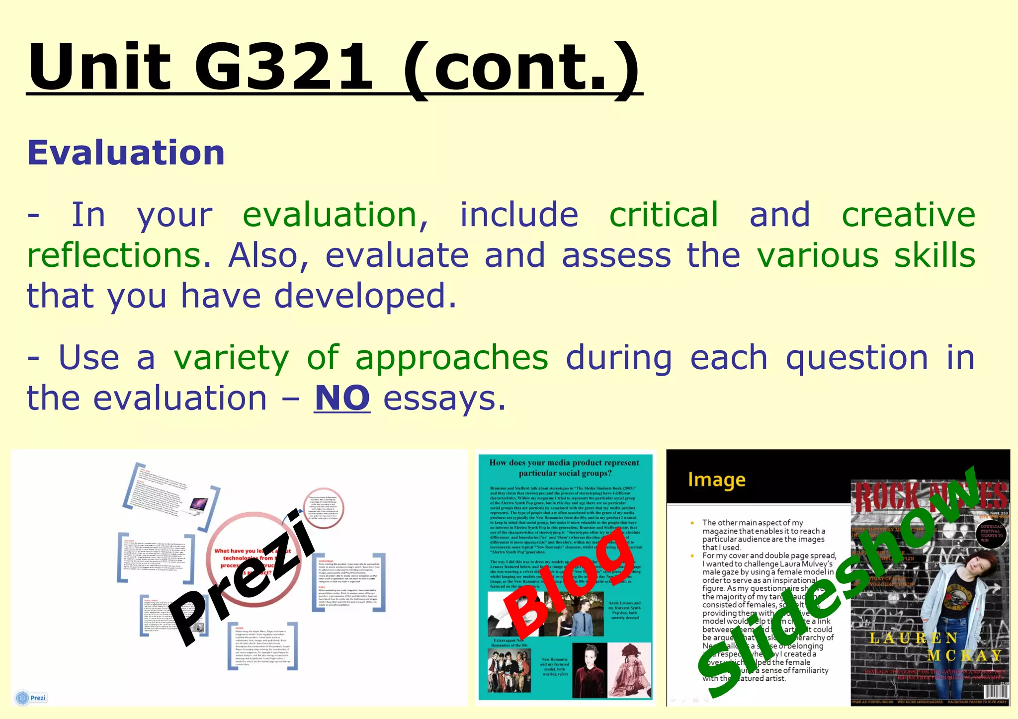Unit G321 (cont.)
Evaluation
- In your evaluation, include critical and creative
reflections. Also, evaluate and assess the various skills
that you have developed.
- Use a variety of approaches during each question in
the evaluation – NO essays.



                  i                                     o w
            e   z                  o g             sh
          r                  B l                 e
         P                                l id
                                         S
 