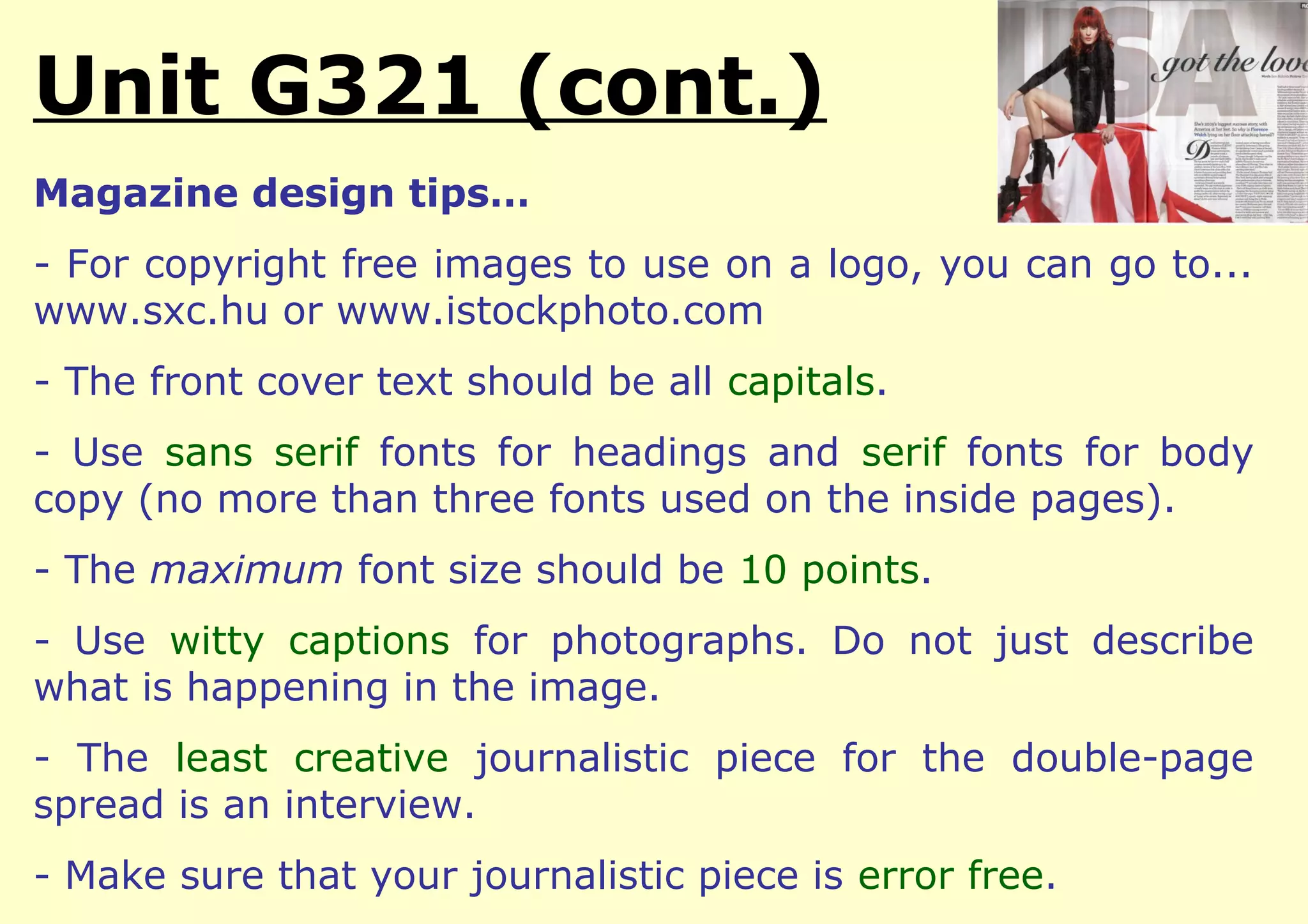 Unit G321 (cont.)
Magazine design tips…
- For copyright free images to use on a logo, you can go to...
www.sxc.hu or www.istockphoto.com
- The front cover text should be all capitals.
- Use sans serif fonts for headings and serif fonts for body
copy (no more than three fonts used on the inside pages).
- The maximum font size should be 10 points.
- Use witty captions for photographs. Do not just describe
what is happening in the image.
- The least creative journalistic piece for the double-page
spread is an interview.
- Make sure that your journalistic piece is error free.
 