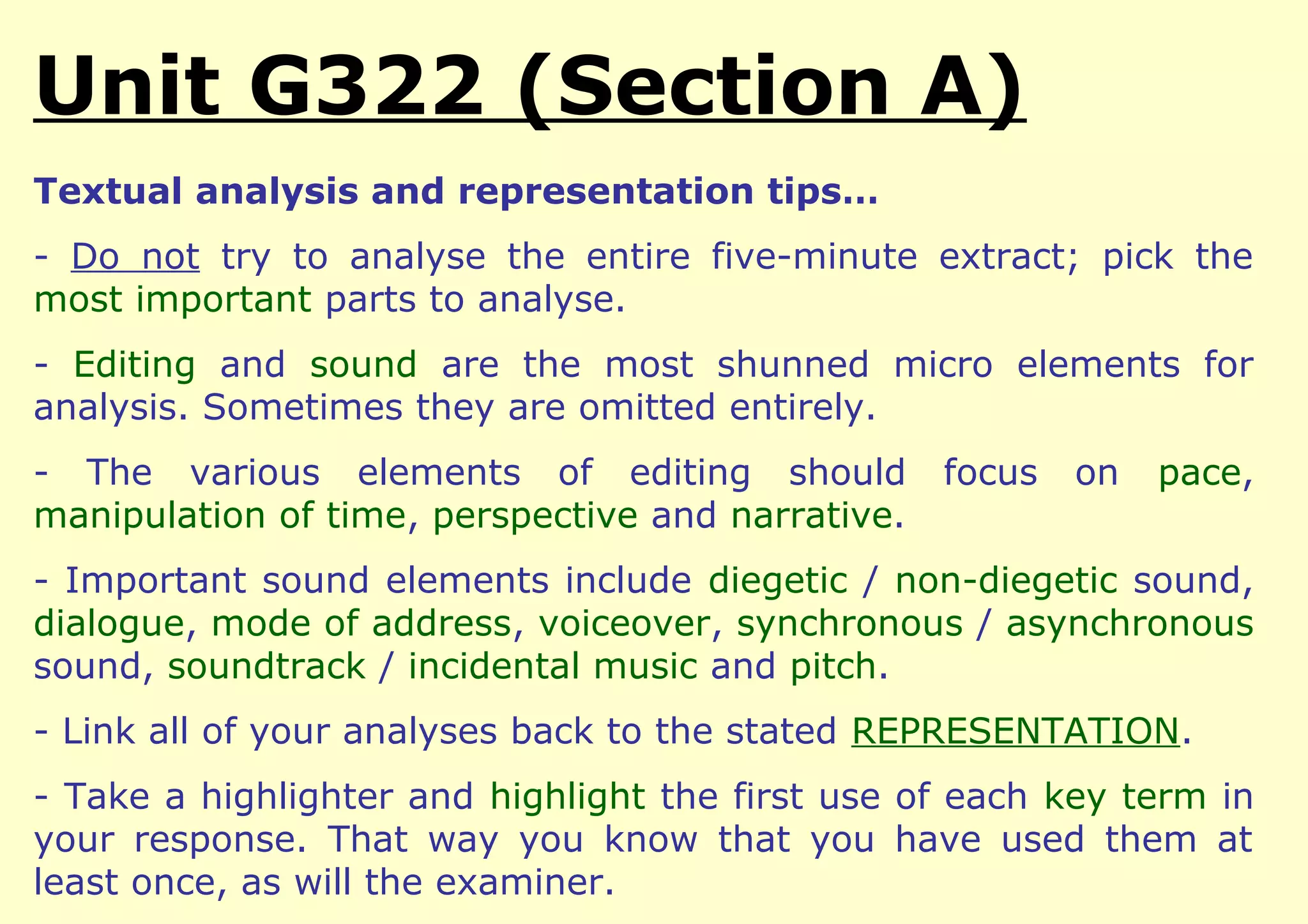 Unit G322 (Section A)
Textual analysis and representation tips…
- Do not try to analyse the entire five-minute extract; pick the
most important parts to analyse.
- Editing and sound are the most shunned micro elements for
analysis. Sometimes they are omitted entirely.
- The various elements of editing should           focus   on   pace,
manipulation of time, perspective and narrative.
- Important sound elements include diegetic / non-diegetic sound,
dialogue, mode of address, voiceover, synchronous / asynchronous
sound, soundtrack / incidental music and pitch.
- Link all of your analyses back to the stated REPRESENTATION.
- Take a highlighter and highlight the first use of each key term in
your response. That way you know that you have used them at
least once, as will the examiner.
 