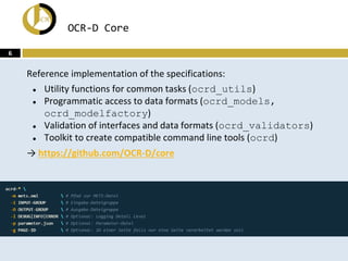 OCR-D Core
Reference implementation of the specifications:
● Utility functions for common tasks (ocrd_utils)
● Programmati...