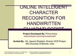 ONLINE INTELLIGENT
CHARACTER
RECOGNITION FOR
HANDWRITTEN
GUJARATI SCRIPT
Project Developed By: Prince Arora
www.linkedin.com/in/princearora01
Guided By - Mr. Jignesh Dholakia, Director OCR Project,
MS University Of Baroda, India
© Online Handwritten Character Recognition For
Guajarati Script - Developed By Prince Arora
© First Published On Linked In On - 03-Dec-2018 -
https://www.linkedin.com/in/princearora01/
1
 