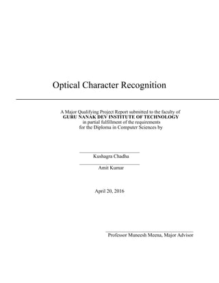 Optical Character Recognition
A Major Qualifying Project Report submitted to the faculty of
GURU NANAK DEV INSTITUTE OF TECHNOLOGY
in partial fulfillment of the requirements
for the Diploma in Computer Sciences by
________________________
Kushagra Chadha
________________________
Amit Kumar
April 20, 2016
___________________________________
Professor Muneesh Meena, Major Advisor
 