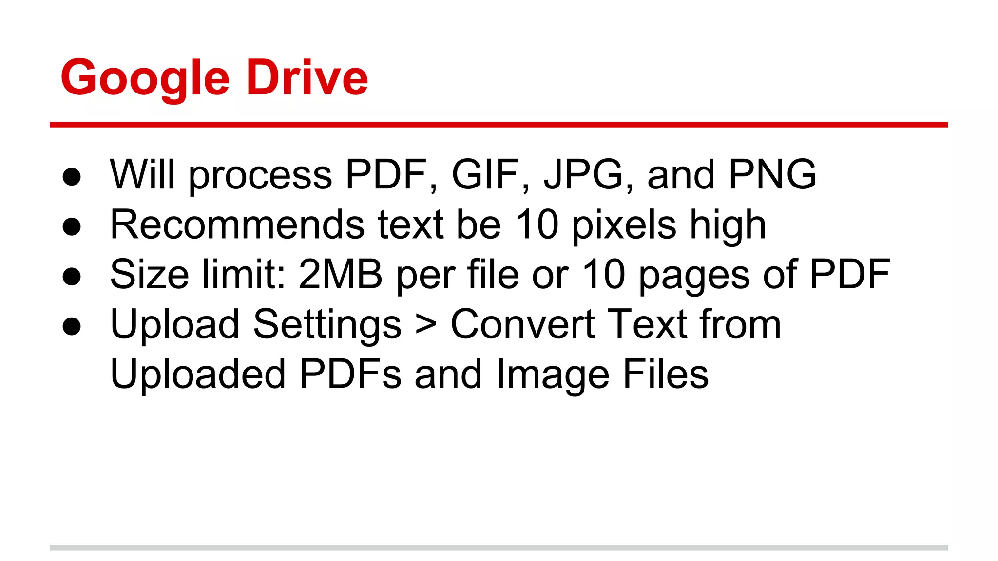 Google Drive
● Will process PDF, GIF, JPG, and PNG
● Recommends text be 10 pixels high
● Size limit: 2MB per file or 10 pages of PDF
● Upload Settings > Convert Text from
Uploaded PDFs and Image Files
 
