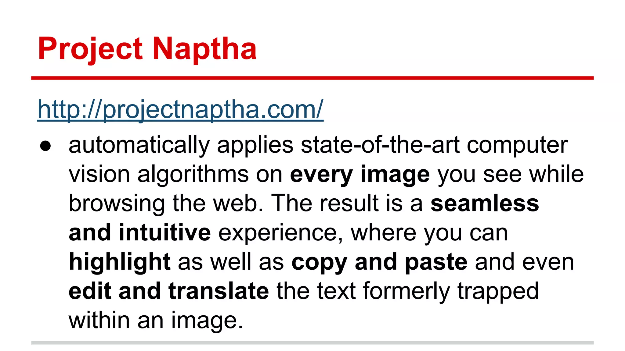 Project Naptha
http://projectnaptha.com/
● automatically applies state-of-the-art computer
vision algorithms on every image you see while
browsing the web. The result is a seamless
and intuitive experience, where you can
highlight as well as copy and paste and even
edit and translate the text formerly trapped
within an image.
 