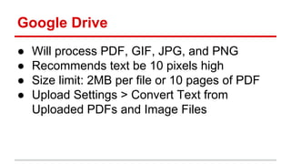 Google Drive
● Will process PDF, GIF, JPG, and PNG
● Recommends text be 10 pixels high
● Size limit: 2MB per file or 10 pages of PDF
● Upload Settings > Convert Text from
Uploaded PDFs and Image Files
 