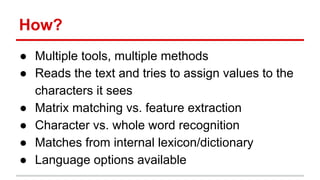 How?
● Multiple tools, multiple methods
● Reads the text and tries to assign values to the
characters it sees
● Matrix matching vs. feature extraction
● Character vs. whole word recognition
● Matches from internal lexicon/dictionary
● Language options available
 