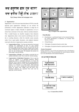 Fig1.2 Image without salt and pepper noise
B. Segmentation
Segmentation is one of the most important phases of OCR system. By
applying good segmentation techniques we can increase the
performance of OCR. Segmentation subdivides an image into its
constituent regions or objects. Basically in segmentation, we try to
extract basic constituent of the script, which are certainly characters.
This is needed because our classifier recognizes these characters
only. Segmentation phase is also crucial in contributing to this error
due to touching characters, which the classifier cannot properly
tackle. Even in good quality documents, some adjacent characters
touch each other due to inappropriate scanning resolution.
 Segmentation of Line: Text lines are detected by horizontal
scanning. For segmentation of line, we scan scanned
document page horizontally from the top and find the last
row containing all white pixels, before a black pixel is found.
Then we find the first row containing entire white pixel just
after the end of black pixels. We repeated this process on
entire page to find out all lines.
 Segmentation of Words: After finding a particular line we
separate individual words. This is done by vertical scanning.
 Segmentation of Individual Characters Once we get the
words we segment it to individual characters. Before
segmenting words to individual characters, we locate the
head line. This is done by finding the rows having maximum
number of black pixels in a word. After locating head line we
remove it i.e. Converts it in white pixels. After removing
head line our word is divided into three horizontal parts
known as upper zone, middle zone and lower zone.
Individual characters are separated from each zone by
applying vertical scanning.
Fig 1.3 Output of the segmentation
Classification
 Classification is performed based on the extracted features.
For initial classification of characters, we consider three
features as follows:
 • Mean Distance
 • Histogram of projection based on pixel value
 • Histogram of projection based on spatial position of pixel
Feature Extraction:
Feature extraction is one of the most important steps in developing a
classification system. This step describes the various features selected
by us for classification of the selected characters.
Fig 1.4 Control flow of OCR
 