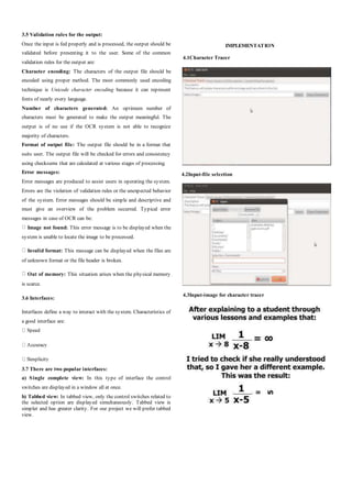 3.5 Validation rules for the output:
Once the input is fed properly and is processed, the output should be
validated before presenting it to the user. Some of the common
validation rules for the output are:
Character encoding: The characters of the output file should be
encoded using proper method. The most commonly used encoding
technique is Unicode character encoding because it can represent
fonts of nearly every language.
Number of characters generated: An optimum number of
characters must be generated to make the output meaningful. The
output is of no use if the OCR system is not able to recognize
majority of characters.
Format of output file: The output file should be in a format that
suits user. The output file will be checked for errors and consistency
using checksums that are calculated at various stages of processing.
Error messages:
Error messages are produced to assist users in operating the system.
Errors are the violation of validation rules or the unexpected behavior
of the system. Error messages should be simple and descriptive and
must give an overview of the problem occurred. Typical error
messages in case of OCR can be:
Image not found: This error message is to be displayed when the
system is unable to locate the image to be processed.
Invalid format: This message can be displayed when the files are
of unknown format or the file header is broken.
Out of memory: This situation arises when the physical memory
is scarce.
3.6 Interfaces:
Interfaces define a way to interact with the system. Characteristics of
a good interface are:
3.7 There are two popular interfaces:
a) Single complete view: In this type of interface the control
switches are displayed in a window all at once.
b) Tabbed view: In tabbed view, only the control switches related to
the selected option are displayed simultaneously. Tabbed view is
simpler and has greater clarity. For our project we will prefer tabbed
view.
IMPLEMENTATION
4.1Character Tracer
4.2Input-file selection
4.3Input-image for character tracer
 