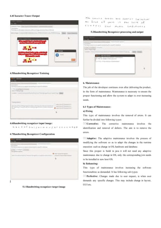 4.4Character Tracer Output
4.5Handwriting Recognizer Training
4.6Handwriting recognizer input image:
4.7Handwriting Recognizer Configuration
]
5.1 Handwriting recognizer target image
5.2Handwriting Recognizer processing and output
6. Maintenance
The job of the developer continues even after delivering the product,
in the form of maintenance. Maintenance is necessary to ensure the
proper functioning and allow the system to adapt to ever increasing
needs.
6.1 Types of Maintenance:
a) Fixing
This type of maintenance involves the removal of errors. It can
further be divided into following types:
Corrective: The corrective maintenance involves the
identification and removal of defects. The aim is to remove the
errors.
Adaptive: The adaptive maintenance involves the process of
modifying the software so as to adapt the changes in the runtime
execution such as change in OS, hardware and database.
Since this project is build in java it will not need any adaptive
maintenance due to change in OS, only the corresponding jvm needs
to be installed in new host OS.
b) Enhancing:
This type of maintenance involves increasing the software
functionalities as demanded. It has following sub-types:
Perfective: Changes made due to user request, ie when user
demands any specific changes. This may include change in layout,
GUI etc.
 