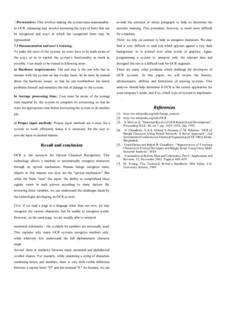 Preventative: This involves making the system more maintainable.
In OCR, enhancing may involve increasing the type of fonts that can
be recognized and ways in which the recognized fonts may be
represented.
7.3 Documentation and user’s training.
To make the most of the system, its users have to be made aware of
the ways so as to exploit the system’s functionality as much as
possible. User needs to be trained in following areas:
a) Hardware requirements: The end user is the one who has to
interact with the system on day-to-day basis. So he must be trained
about the hardware issues, so that he can troubleshoot the minor
problems himself and minimize the risk of damage to the system.
b) Average processing time: User must be aware of the average
time required by the system to complete its processing, so that he
waits for appropriate time before instructing the system to do another
job.
c) Proper input methods: Proper input methods are a must for a
system to work efficiently hence it is necessary for the user to
provide input in desired manner.
Result and conclusion
OCR is the acronym for Optical Character Recognition. This
technology allows a machine to automatically recognize characters
through an optical mechanism. Human beings recognize many
objects in this manner our eyes are the "optical mechanism." But
while the brain "sees" the input, the ability to comprehend these
signals varies in each person according to many factors. By
reviewing these variables, we can understand the challenges faced by
the technologist developing an OCR system.
First, if we read a page in a language other than our own, we may
recognize the various characters, but be unable to recognize words.
However, on the same page, we are usually able to interpret
numerical statements - the symbols for numbers are universally used.
This explains why many OCR systems recognize numbers only,
while relatively few understand the full alphanumeric character
range.
Second, there is similarity between many numerical and alphabetical
symbol shapes. For example, while examining a string of characters
combining letters and numbers, there is very little visible difference
between a capital letter "O" and the numeral "0." As humans, we can
re-read the sentence or entire paragraph to help us determine the
accurate meaning. This procedure, however, is much more difficult
for a machine.
Third, we rely on contrast to help us recognize characters. We may
find it very difficult to read text which appears against a very dark
background, or is printed over other words or graphics. Again,
programming a system to interpret only the relevant data and
disregard the rest is a difficult task for OCR engineers.
There are many other problems which challenge the developers of
OCR systems. In this paper, we will review the history,
advancements, abilities and limitations of existing systems. This
analysis should help determine if OCR is the correct application for
your company's needs, and if so, which type of system to implement.
.
References
[1] http://en.wikipedia.org/wiki/Image_scanner
[2] http://en.wikipedia.org/wiki/OCR
[3] S. Mori et.al, “Historical Reviewof OCR ResearchandDevelopment”,
Proceeding IEEE, 80, no 7, pp. 1029-1058, July 1992.
[4] A. Chaudhary, E.A.S. Ahmad, S. Hossain, C. M. Rahman, “OCR of
Bangla Character Using Neural Network: A better Approach”, 2nd
International Conferenceon Electrical Engineering(ICEE 2002),khuln,
Bangladesh.
[5] Utpal Garain and Bidyut B. Chaudhary, “Segmentation of Touching
Characterin Printed Devnagari and Bangla Script Using Fuzzy Multi
factorial Analysis”, IEEE
[6] TransactiononSystem, Manand Cybernetics- Part C: Applications and
Reviews, 32, November 2002. Page(s): 449-459.
[7] M. Young, The Technical Writer’s Handbook. Mill Valley, CA:
University Science, 1989.
 