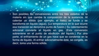 • Son posibles las conversiones entre los tres estados de la
materia sin que cambie la composición de la sustancia. Al
calentar un sólido (por ejemplo, el hielo) se funde y se
transforma en líquido (agua). (La temperatura en la que ocurre
esa transición se denomina punto de fusión.) Su calentamiento
adicional convierte el líquido en gas. (Esta conversión
sobreviene en el punto de ebullición del líquido.) Por otra
parte, el enfriamiento de un gas hace que se condense en la
forma de líquido. Al enfriar adicionalmente éste, se congela, es
decir, toma una forma sólida.
 