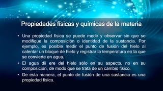 Propiedades físicas y químicas de la materia
• Una propiedad física se puede medir y observar sin que se
modifique la composición o identidad de la sustancia. Por
ejemplo, es posible medir el punto de fusión del hielo al
calentar un bloque de hielo y registrar la temperatura en la que
se convierte en agua.
• El agua dii ere del hielo sólo en su aspecto, no en su
composición, de modo que se trata de un cambio físico.
• De esta manera, el punto de fusión de una sustancia es una
propiedad física.
 