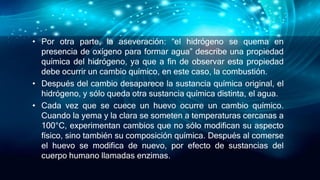 • Por otra parte, la aseveración: “el hidrógeno se quema en
presencia de oxígeno para formar agua” describe una propiedad
química del hidrógeno, ya que a fin de observar esta propiedad
debe ocurrir un cambio químico, en este caso, la combustión.
• Después del cambio desaparece la sustancia química original, el
hidrógeno, y sólo queda otra sustancia química distinta, el agua.
• Cada vez que se cuece un huevo ocurre un cambio químico.
Cuando la yema y la clara se someten a temperaturas cercanas a
100°C, experimentan cambios que no sólo modifican su aspecto
físico, sino también su composición química. Después al comerse
el huevo se modifica de nuevo, por efecto de sustancias del
cuerpo humano llamadas enzimas.
 