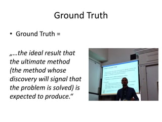 Ground Truth
• Ground Truth =
„…the ideal result that
the ultimate method
(the method whose
discovery will signal that
the problem is solved) is
expected to produce.“
 