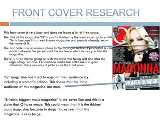 This front cover is very busy and does not leave a lot of free space.  The title of the magazine “Q” is partly hidden by the main cover picture. This is because it is a well known magazine and people already know the name of it. The bar code is in an unusual place in the top right section. Eye contact is made between the person and the audience which draws you into the magazine.  There is a red theme going on with the main title being red and also the logo being red also. Exclamation marks are often used to gain attention. There are only 2 pictures on the front cover. “ Britain's biggest music magazine” is the cover line and this is a claim that Q have made. This could mean that it is the thickest music magazine because in shops I have seen that this magazine is very large. “ Q” magazine has tried to expand their audience by including a woman's edition. This shows that the main audience of this magazine are men. 