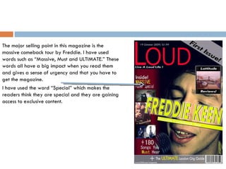 The major selling point in this magazine is the massive comeback tour by Freddie. I have used words such as “Massive, Must and ULTIMATE.” These words all have a big impact when you read them and gives a sense of urgency and that you have to get the magazine.  I have used the word “Special” which makes the readers think they are special and they are gaining access to exclusive content.  