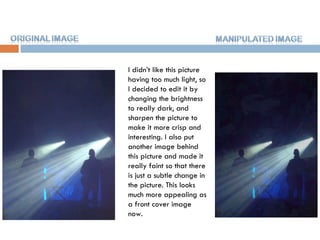 I didn’t like this picture having too much light, so I decided to edit it by changing the brightness to really dark, and sharpen the picture to make it more crisp and interesting. I also put another image behind this picture and made it really faint so that there is just a subtle change in the picture. This looks much more appealing as a front cover image now.  