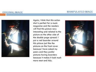 Again, I think that this action shot is perfect for a music magazine and the readers will find this picture very interesting and related to the picture on the other side of the double page spread. I put a red boarder around this picture just like the pictures on the front cover because I have asked my peers and they prefer pictures having boarders because it makes it look much more neat and tidy.  