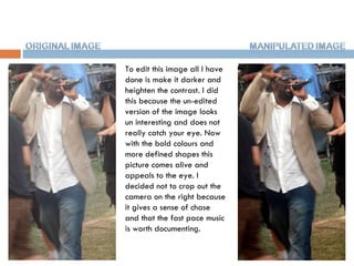 To edit this image all I have done is make it darker and heighten the contrast. I did this because the un-edited version of the image looks un interesting and does not really catch your eye. Now with the bold colours and more defined shapes this picture comes alive and appeals to the eye. I decided not to crop out the camera on the right because it gives a sense of chase and that the fast pace music is worth documenting.  