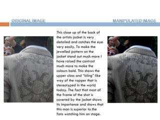 This close up of the back of the artists jacket is very detailed and catches the eye very easily. To make the jewelled pattern on the jacket stand out much more I have raised the contrast much more to make the colours bold. This shows the upper class and “bling” like way of the rapper that is stereotyped in the world today. The fact that most of the frame of the shot is covered by the jacket shows its importance and shows that this man is superior to the fans watching him on stage.  