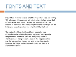 I found that in my research a lot of the magazines used red writing. This is because it is clear and attract attention straight away. So I already knew what colour I wanted my headings to be. I just needed to pick what font I was going to use and how big it will be. I did some experimentation into what font I like the best. The mode of address that I used in my magazine was directed to quite educated students because it involves quite long sentences and there were not many slang words. I didn’t use many slang words because in the magazines that are like my creation, they do not tend to use slang words because  the target audience doesn't really use them in a normal conversation.  