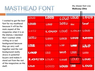 I wanted to get the best font for my masthead because it will be the main aspect of the magazine when it is on the shelves. I decided that I wanted white writing on a red background because they go very well together and the red background really draws in potential buyers and makes it stand out from the rest of the magazines on the shelf.  My chosen font was  Walkway Ultra 