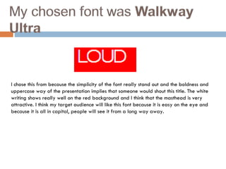 I chose this from because the simplicity of the font really stand out and the boldness and uppercase way of the presentation implies that someone would shout this title. The white writing shows really well on the red background and I think that the masthead is very attractive. I think my target audience will like this font because it is easy on the eye and because it is all in capital, people will see it from a long way away.  